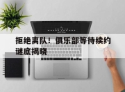 678体育官网平台-拒绝离队！俱乐部等待续约谜底揭晓